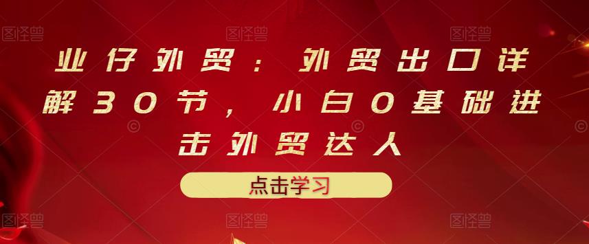 业仔外贸：外贸出口详解30节，小白0基础进击外贸达人 价值666元久优社区-创业项目-资源分享平台-免费教程-网创平台久优社区