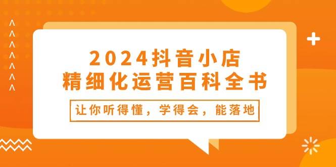 2024抖音小店-精细化运营百科全书：让你听得懂，学得会，能落地（34节课）久优社区-创业项目-资源分享平台-免费教程-网创平台久优社区